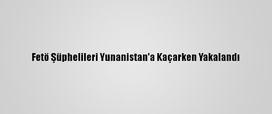 Fetö Şüphelileri Yunanistan'a Kaçarken Yakalandı