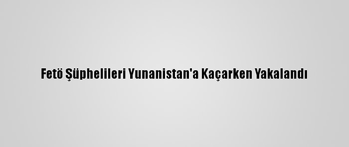 Fetö Şüphelileri Yunanistan'a Kaçarken Yakalandı