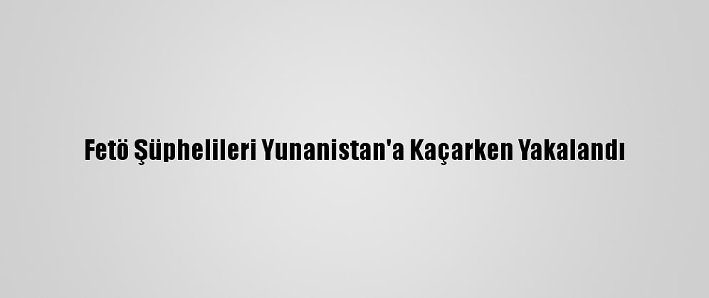 Fetö Şüphelileri Yunanistan'a Kaçarken Yakalandı