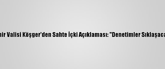İzmir Valisi Köşger'den Sahte İçki Açıklaması: "Denetimler Sıklaşacak"