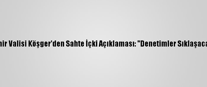 İzmir Valisi Köşger'den Sahte İçki Açıklaması: "Denetimler Sıklaşacak"