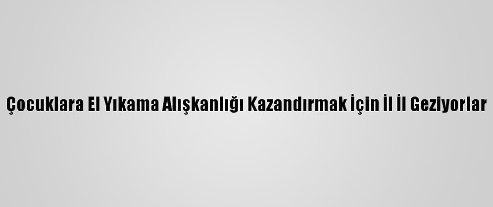 Çocuklara El Yıkama Alışkanlığı Kazandırmak İçin İl İl Geziyorlar