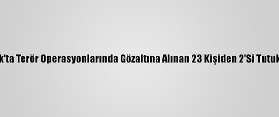Şırnak'ta Terör Operasyonlarında Gözaltına Alınan 23 Kişiden 2'Si Tutuklandı