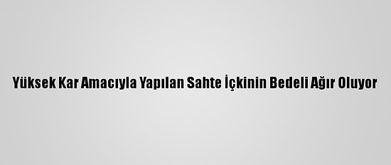 Yüksek Kar Amacıyla Yapılan Sahte İçkinin Bedeli Ağır Oluyor