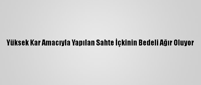 Yüksek Kar Amacıyla Yapılan Sahte İçkinin Bedeli Ağır Oluyor