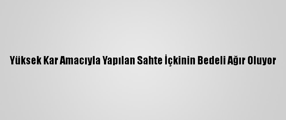 Yüksek Kar Amacıyla Yapılan Sahte İçkinin Bedeli Ağır Oluyor