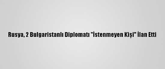 Rusya, 2 Bulgaristanlı Diplomatı "İstenmeyen Kişi" İlan Etti