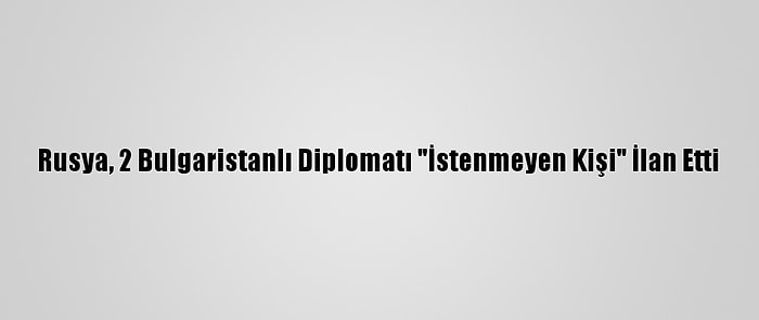 Rusya, 2 Bulgaristanlı Diplomatı "İstenmeyen Kişi" İlan Etti