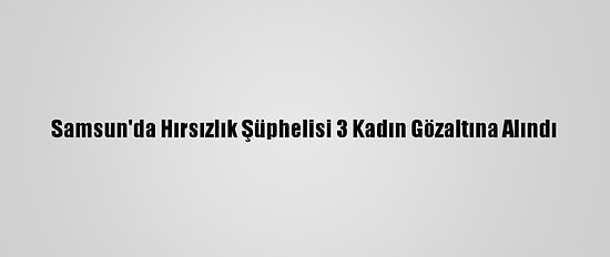 Samsun'da Hırsızlık Şüphelisi 3 Kadın Gözaltına Alındı