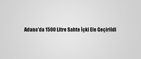 Adana'da 1500 Litre Sahte İçki Ele Geçirildi