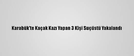 Karabük'te Kaçak Kazı Yapan 3 Kişi Suçüstü Yakalandı