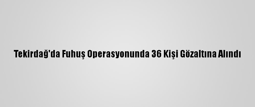 Tekirdağ'da Fuhuş Operasyonunda 36 Kişi Gözaltına Alındı