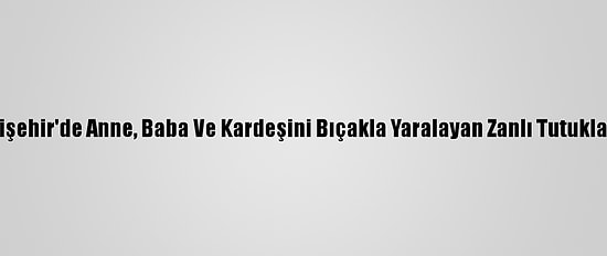 Eskişehir'de Anne, Baba Ve Kardeşini Bıçakla Yaralayan Zanlı Tutuklandı
