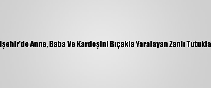 Eskişehir'de Anne, Baba Ve Kardeşini Bıçakla Yaralayan Zanlı Tutuklandı