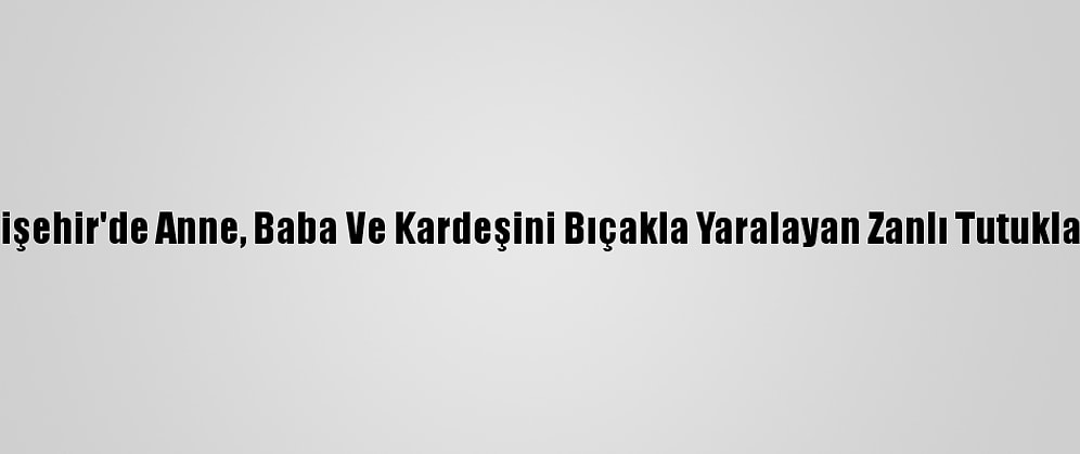 Eskişehir'de Anne, Baba Ve Kardeşini Bıçakla Yaralayan Zanlı Tutuklandı