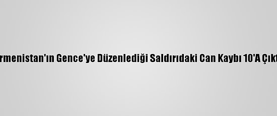 Ermenistan'ın Gence'ye Düzenlediği Saldırıdaki Can Kaybı 10'A Çıktı