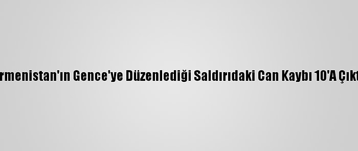 Ermenistan'ın Gence'ye Düzenlediği Saldırıdaki Can Kaybı 10'A Çıktı