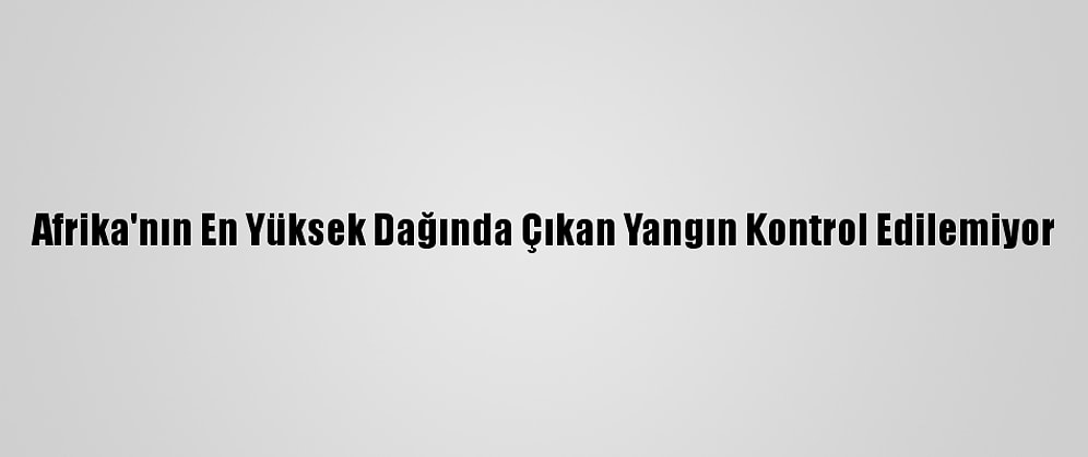 Afrika'nın En Yüksek Dağında Çıkan Yangın Kontrol Edilemiyor