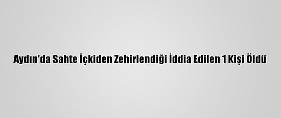 Aydın'da Sahte İçkiden Zehirlendiği İddia Edilen 1 Kişi Öldü