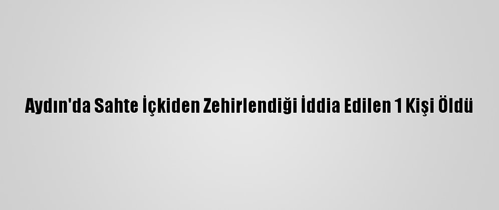 Aydın'da Sahte İçkiden Zehirlendiği İddia Edilen 1 Kişi Öldü