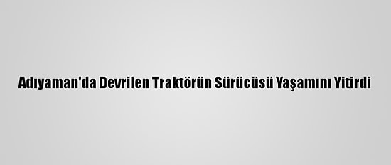 Adıyaman'da Devrilen Traktörün Sürücüsü Yaşamını Yitirdi
