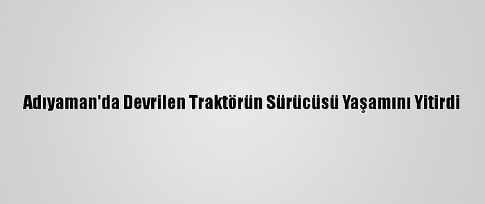 Adıyaman'da Devrilen Traktörün Sürücüsü Yaşamını Yitirdi