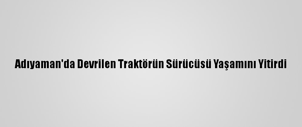 Adıyaman'da Devrilen Traktörün Sürücüsü Yaşamını Yitirdi