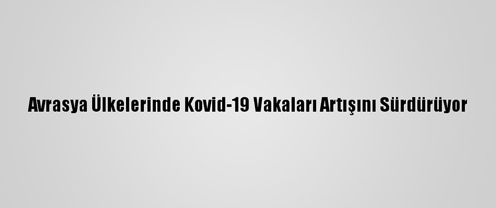Avrasya Ülkelerinde Kovid-19 Vakaları Artışını Sürdürüyor