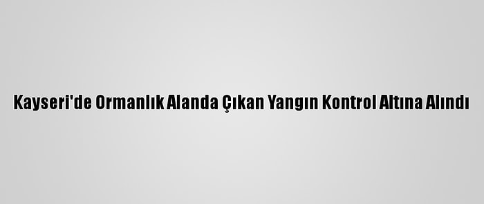 Kayseri'de Ormanlık Alanda Çıkan Yangın Kontrol Altına Alındı