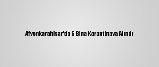 Afyonkarahisar'da 6 Bina Karantinaya Alındı
