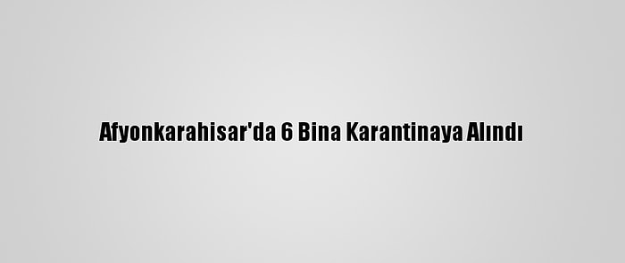 Afyonkarahisar'da 6 Bina Karantinaya Alındı