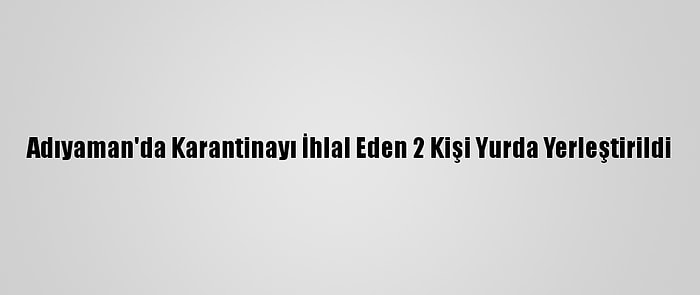 Adıyaman'da Karantinayı İhlal Eden 2 Kişi Yurda Yerleştirildi