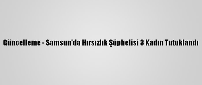 Güncelleme - Samsun'da Hırsızlık Şüphelisi 3 Kadın Tutuklandı