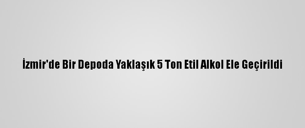 İzmir'de Bir Depoda Yaklaşık 5 Ton Etil Alkol Ele Geçirildi