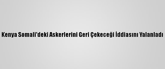 Kenya Somali'deki Askerlerini Geri Çekeceği İddiasını Yalanladı
