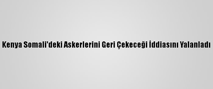 Kenya Somali'deki Askerlerini Geri Çekeceği İddiasını Yalanladı