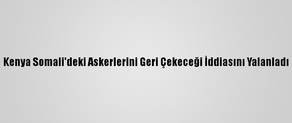 Kenya Somali'deki Askerlerini Geri Çekeceği İddiasını Yalanladı