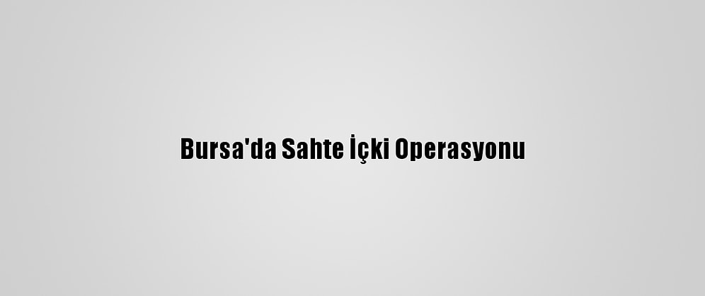 Bursa'da Sahte İçki Operasyonu