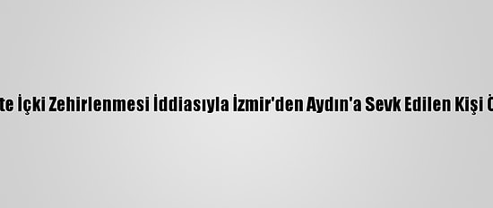 Sahte İçki Zehirlenmesi İddiasıyla İzmir'den Aydın'a Sevk Edilen Kişi Öldü