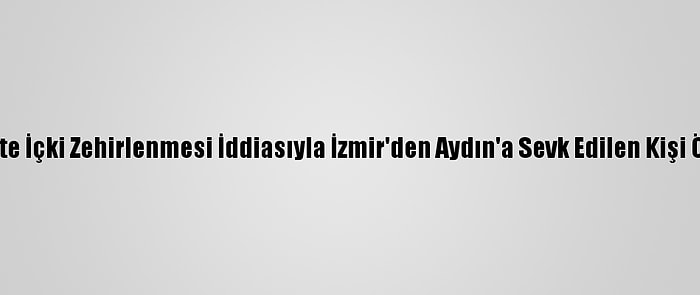 Sahte İçki Zehirlenmesi İddiasıyla İzmir'den Aydın'a Sevk Edilen Kişi Öldü