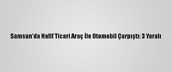 Samsun'da Hafif Ticari Araç İle Otomobil Çarpıştı: 3 Yaralı