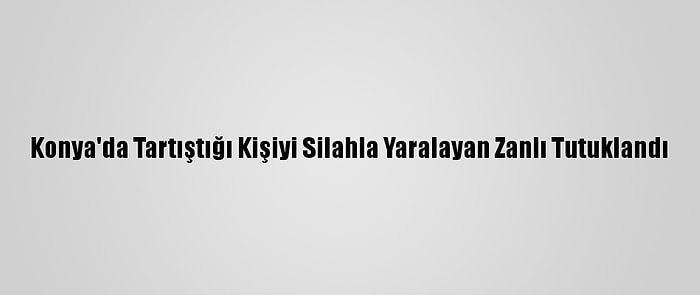 Konya'da Tartıştığı Kişiyi Silahla Yaralayan Zanlı Tutuklandı