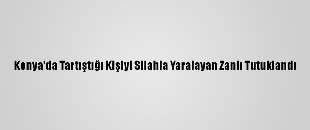 Konya'da Tartıştığı Kişiyi Silahla Yaralayan Zanlı Tutuklandı