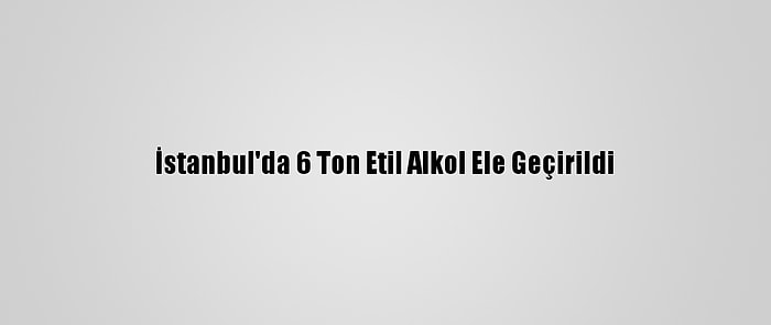 İstanbul'da 6 Ton Etil Alkol Ele Geçirildi