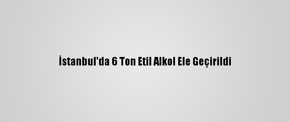 İstanbul'da 6 Ton Etil Alkol Ele Geçirildi