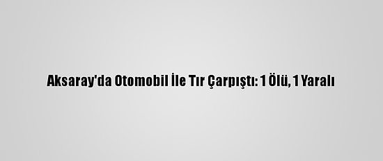 Aksaray'da Otomobil İle Tır Çarpıştı: 1 Ölü, 1 Yaralı