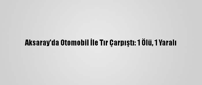 Aksaray'da Otomobil İle Tır Çarpıştı: 1 Ölü, 1 Yaralı