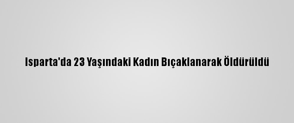 Isparta'da 23 Yaşındaki Kadın Bıçaklanarak Öldürüldü