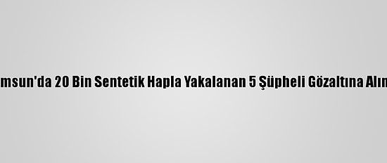 Samsun'da 20 Bin Sentetik Hapla Yakalanan 5 Şüpheli Gözaltına Alındı