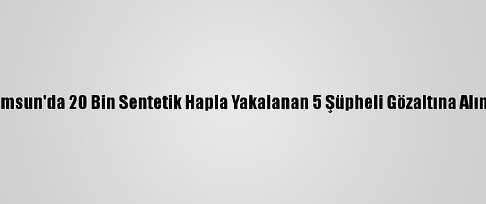 Samsun'da 20 Bin Sentetik Hapla Yakalanan 5 Şüpheli Gözaltına Alındı